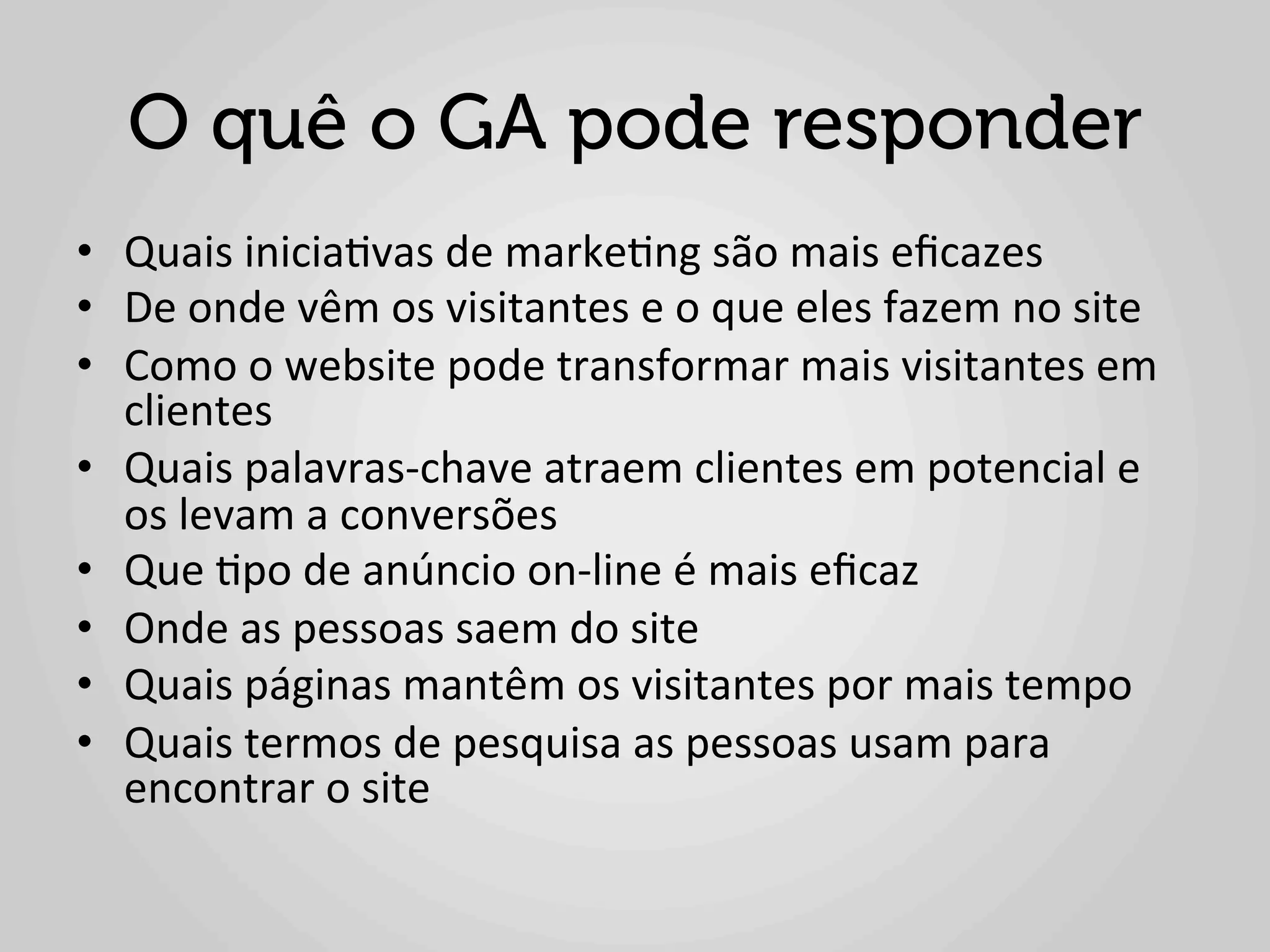 O quê o GA pode responder
•  Quais	
  inicia1vas	
  de	
  marke1ng	
  são	
  mais	
  eﬁcazes	
  
•  De	
  onde	
  vêm	
  os	
  visitantes	
  e	
  o	
  que	
  eles	
  fazem	
  no	
  site	
  
•  Como	
  o	
  website	
  pode	
  transformar	
  mais	
  visitantes	
  em	
  
   clientes	
  
•  Quais	
  palavras-­‐chave	
  atraem	
  clientes	
  em	
  potencial	
  e	
  
   os	
  levam	
  a	
  conversões	
  
•  Que	
  1po	
  de	
  anúncio	
  on-­‐line	
  é	
  mais	
  eﬁcaz	
  
•  Onde	
  as	
  pessoas	
  saem	
  do	
  site	
  
•  Quais	
  páginas	
  mantêm	
  os	
  visitantes	
  por	
  mais	
  tempo	
  
•  Quais	
  termos	
  de	
  pesquisa	
  as	
  pessoas	
  usam	
  para	
  
   encontrar	
  o	
  site	
  
 