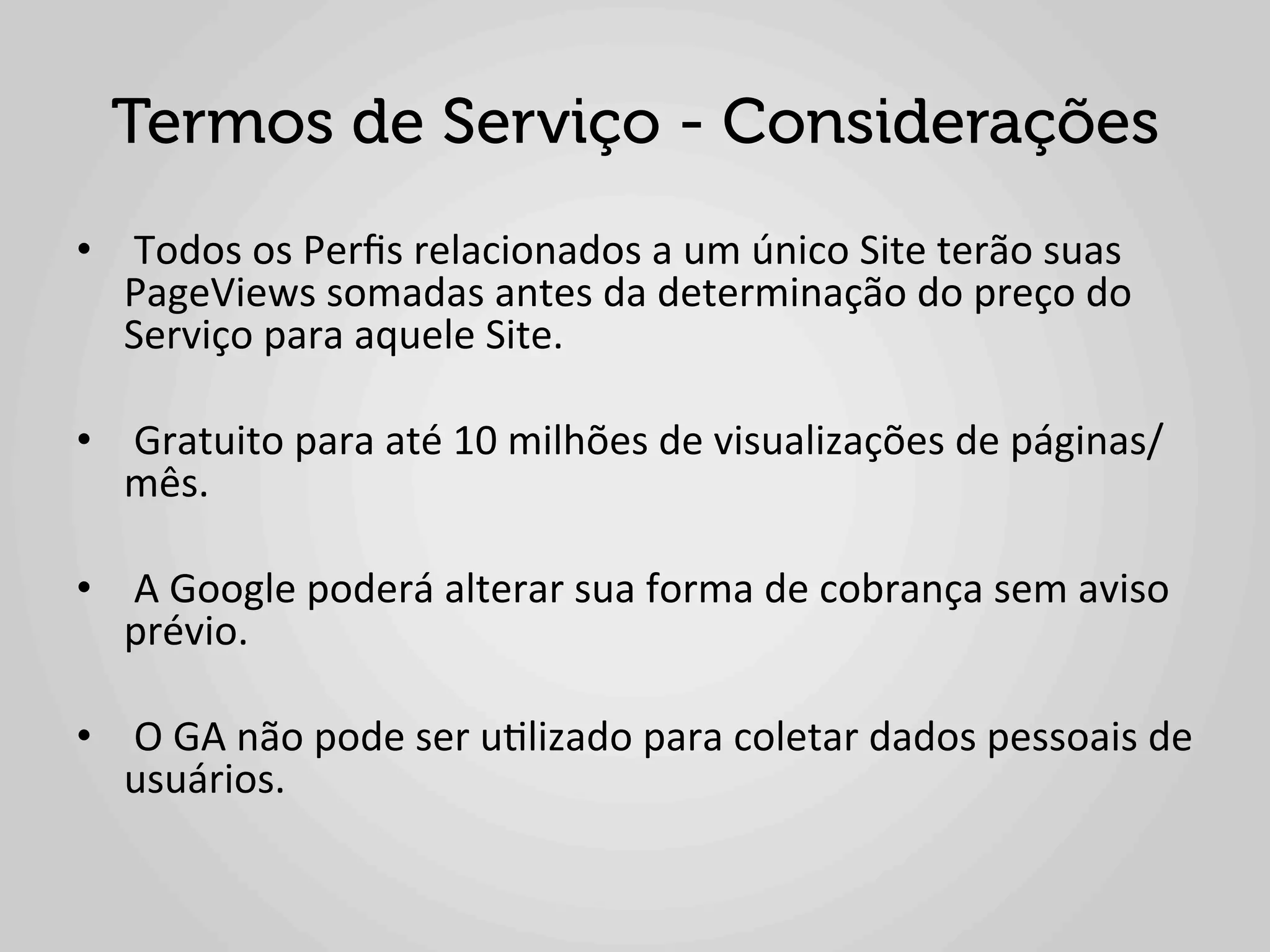 Termos de Serviço - Considerações
•  	
  Todos	
  os	
  Perﬁs	
  relacionados	
  a	
  um	
  único	
  Site	
  terão	
  suas	
  
   PageViews	
  somadas	
  antes	
  da	
  determinação	
  do	
  preço	
  do	
  
   Serviço	
  para	
  aquele	
  Site.	
  

•  	
  Gratuito	
  para	
  até	
  10	
  milhões	
  de	
  visualizações	
  de	
  páginas/
   mês.	
  

•  	
  A	
  Google	
  poderá	
  alterar	
  sua	
  forma	
  de	
  cobrança	
  sem	
  aviso	
  
   prévio.	
  

•  	
  O	
  GA	
  não	
  pode	
  ser	
  u1lizado	
  para	
  coletar	
  dados	
  pessoais	
  de	
  
   usuários.	
  
 