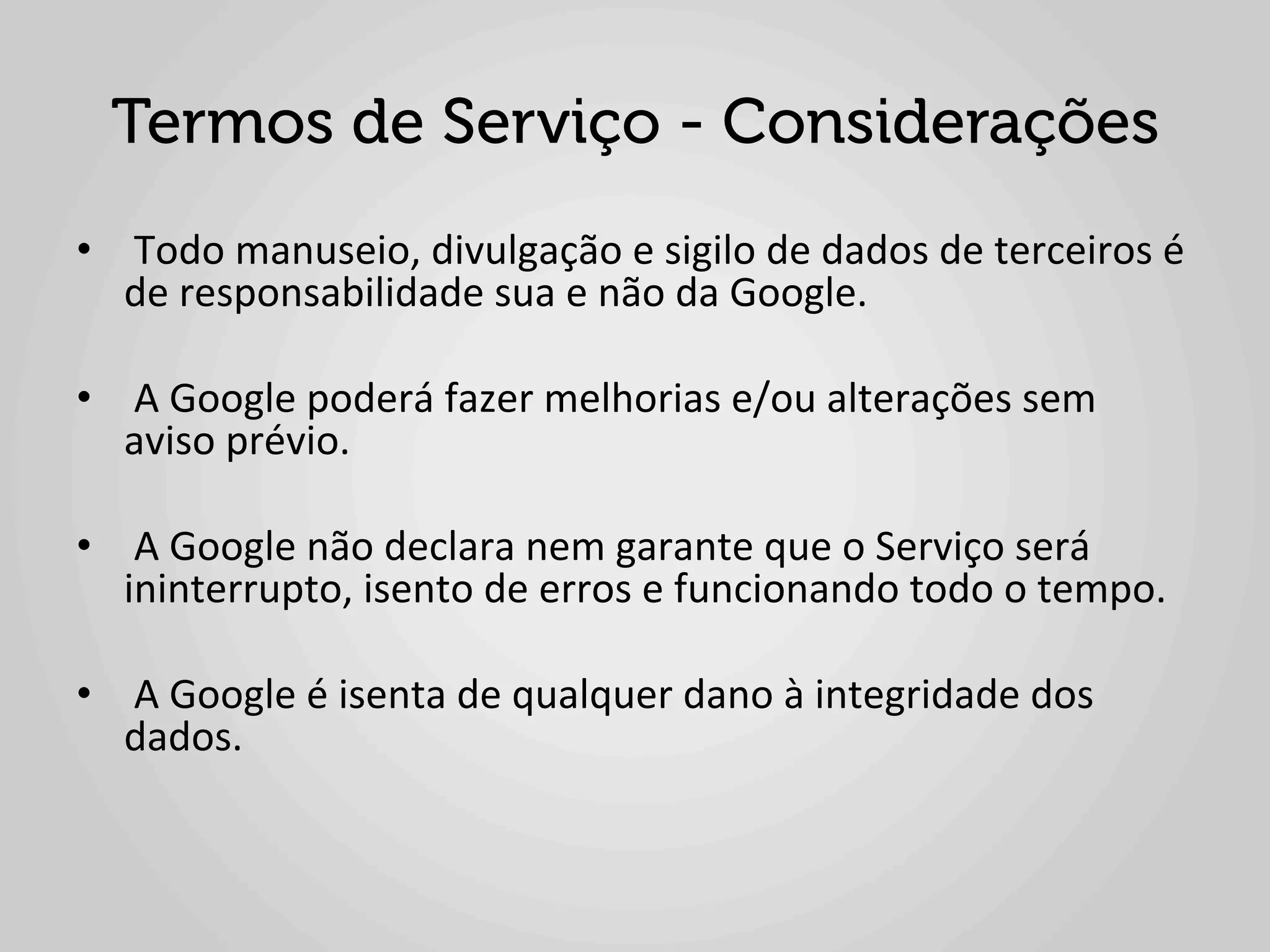 Termos de Serviço - Considerações
•  	
  Todo	
  manuseio,	
  divulgação	
  e	
  sigilo	
  de	
  dados	
  de	
  terceiros	
  é	
  
   de	
  responsabilidade	
  sua	
  e	
  não	
  da	
  Google.	
  

•  	
  A	
  Google	
  poderá	
  fazer	
  melhorias	
  e/ou	
  alterações	
  sem	
  
   aviso	
  prévio.	
  	
  

•  	
  A	
  Google	
  não	
  declara	
  nem	
  garante	
  que	
  o	
  Serviço	
  será	
  
   ininterrupto,	
  isento	
  de	
  erros	
  e	
  funcionando	
  todo	
  o	
  tempo.	
  

•  	
  A	
  Google	
  é	
  isenta	
  de	
  qualquer	
  dano	
  à	
  integridade	
  dos	
  
   dados.	
  
 