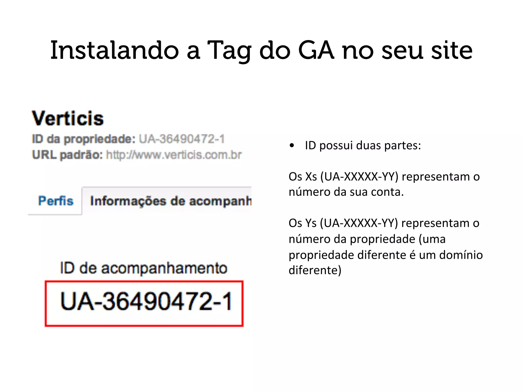 Instalando a Tag do GA no seu site


                   •  ID	
  possui	
  duas	
  partes:	
  
                   	
  
                   Os	
  Xs	
  (UA-­‐XXXXX-­‐YY)	
  representam	
  o	
  
                   número	
  da	
  sua	
  conta.	
  
                   	
  
                   Os	
  Ys	
  (UA-­‐XXXXX-­‐YY)	
  representam	
  o	
  
                   número	
  da	
  propriedade	
  (uma	
  
                   propriedade	
  diferente	
  é	
  um	
  domínio	
  
                   diferente)	
  
 