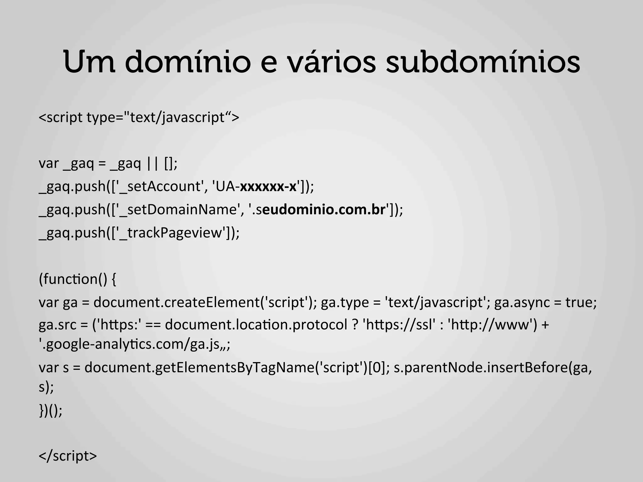 Um domínio e vários subdomínios
<script	
  type="text/javascript“>	
  
	
  
var	
  _gaq	
  =	
  _gaq	
  ||	
  [];	
  
_gaq.push(['_setAccount',	
  'UA-­‐xxxxxx-­‐x']);	
  
_gaq.push(['_setDomainName',	
  '.seudominio.com.br']);	
  
_gaq.push(['_trackPageview']);	
  
	
  
(func1on()	
  {	
  
var	
  ga	
  =	
  document.createElement('script');	
  ga.type	
  =	
  'text/javascript';	
  ga.async	
  =	
  true;	
  
ga.src	
  =	
  ('hlps:'	
  ==	
  document.loca1on.protocol	
  ?	
  'hlps://ssl'	
  :	
  'hlp://www')	
  +	
  
'.google-­‐analy1cs.com/ga.js„;	
  
var	
  s	
  =	
  document.getElementsByTagName('script')[0];	
  s.parentNode.insertBefore(ga,	
  
s);	
  
})();	
  
	
  
</script>	
  
 