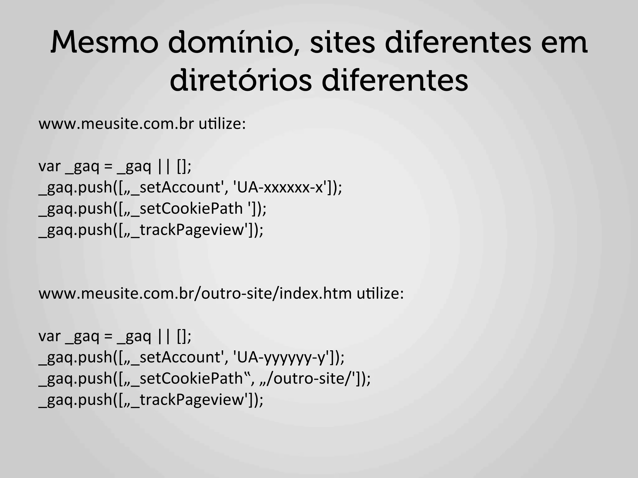 Mesmo domínio, sites diferentes em
       diretórios diferentes
www.meusite.com.br	
  u1lize:	
  
	
  
var	
  _gaq	
  =	
  _gaq	
  ||	
  [];	
  
_gaq.push([„_setAccount',	
  'UA-­‐xxxxxx-­‐x']);	
  
_gaq.push([„_setCookiePath	
  ']);	
  	
  
_gaq.push([„_trackPageview']);	
  
	
  
	
  
www.meusite.com.br/outro-­‐site/index.htm	
  u1lize:	
  
	
  
var	
  _gaq	
  =	
  _gaq	
  ||	
  [];	
  
_gaq.push([„_setAccount',	
  'UA-­‐yyyyyy-­‐y']);	
  
_gaq.push([„_setCookiePath‟,	
  „/outro-­‐site/']);	
  	
  
_gaq.push([„_trackPageview']);	
  
 