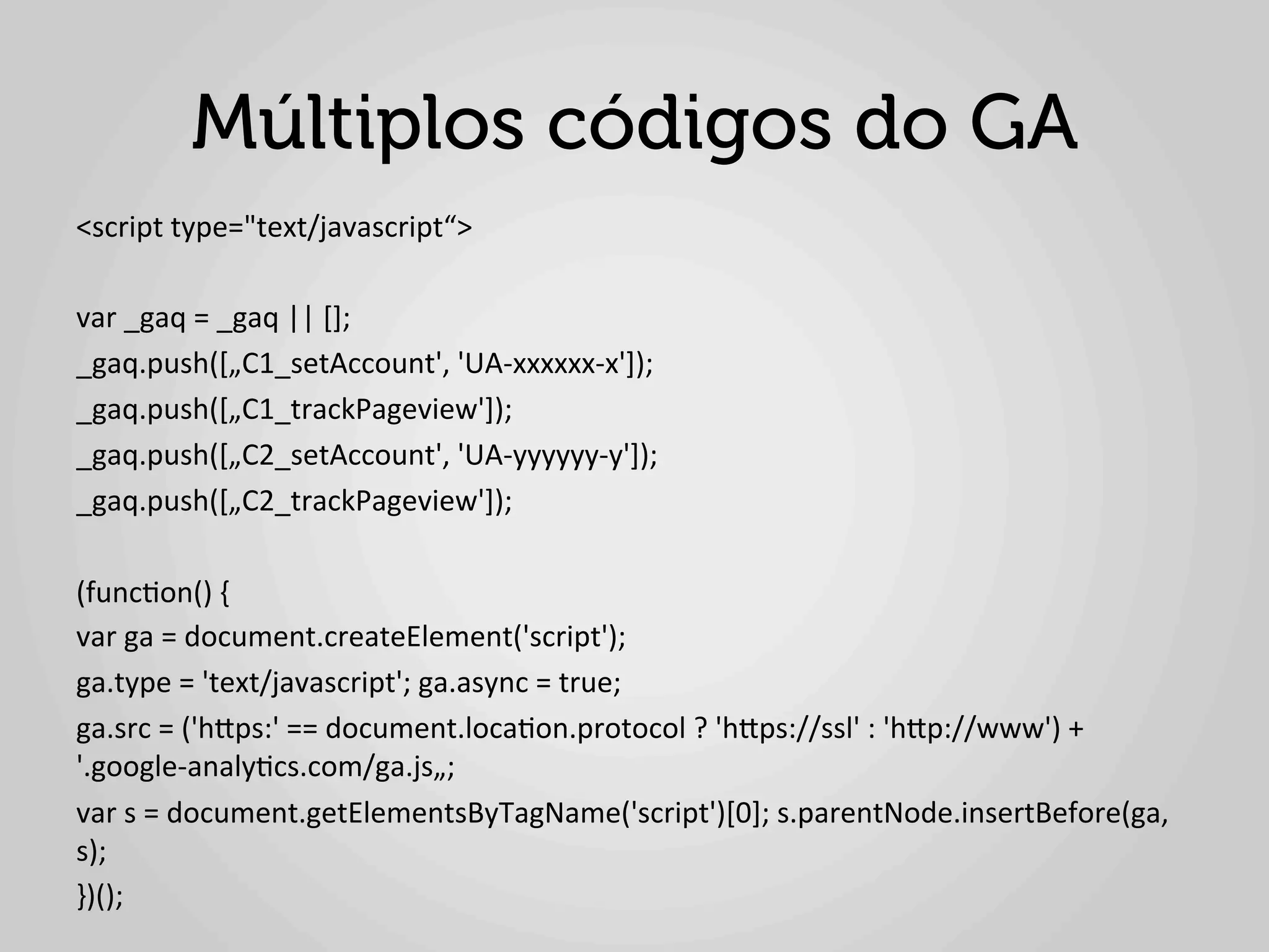 Múltiplos códigos do GA
<script	
  type="text/javascript“>	
  
	
  
var	
  _gaq	
  =	
  _gaq	
  ||	
  [];	
  
_gaq.push([„C1_setAccount',	
  'UA-­‐xxxxxx-­‐x']);	
  
_gaq.push([„C1_trackPageview']);	
  	
  
_gaq.push([„C2_setAccount',	
  'UA-­‐yyyyyy-­‐y']);	
  	
  
_gaq.push([„C2_trackPageview']);	
  
	
  
(func1on()	
  {	
  
var	
  ga	
  =	
  document.createElement('script');	
  	
  
ga.type	
  =	
  'text/javascript';	
  ga.async	
  =	
  true;	
  
ga.src	
  =	
  ('hlps:'	
  ==	
  document.loca1on.protocol	
  ?	
  'hlps://ssl'	
  :	
  'hlp://www')	
  +	
  
'.google-­‐analy1cs.com/ga.js„;	
  
var	
  s	
  =	
  document.getElementsByTagName('script')[0];	
  s.parentNode.insertBefore(ga,	
  
s);	
  
})();	
  
	
  
 