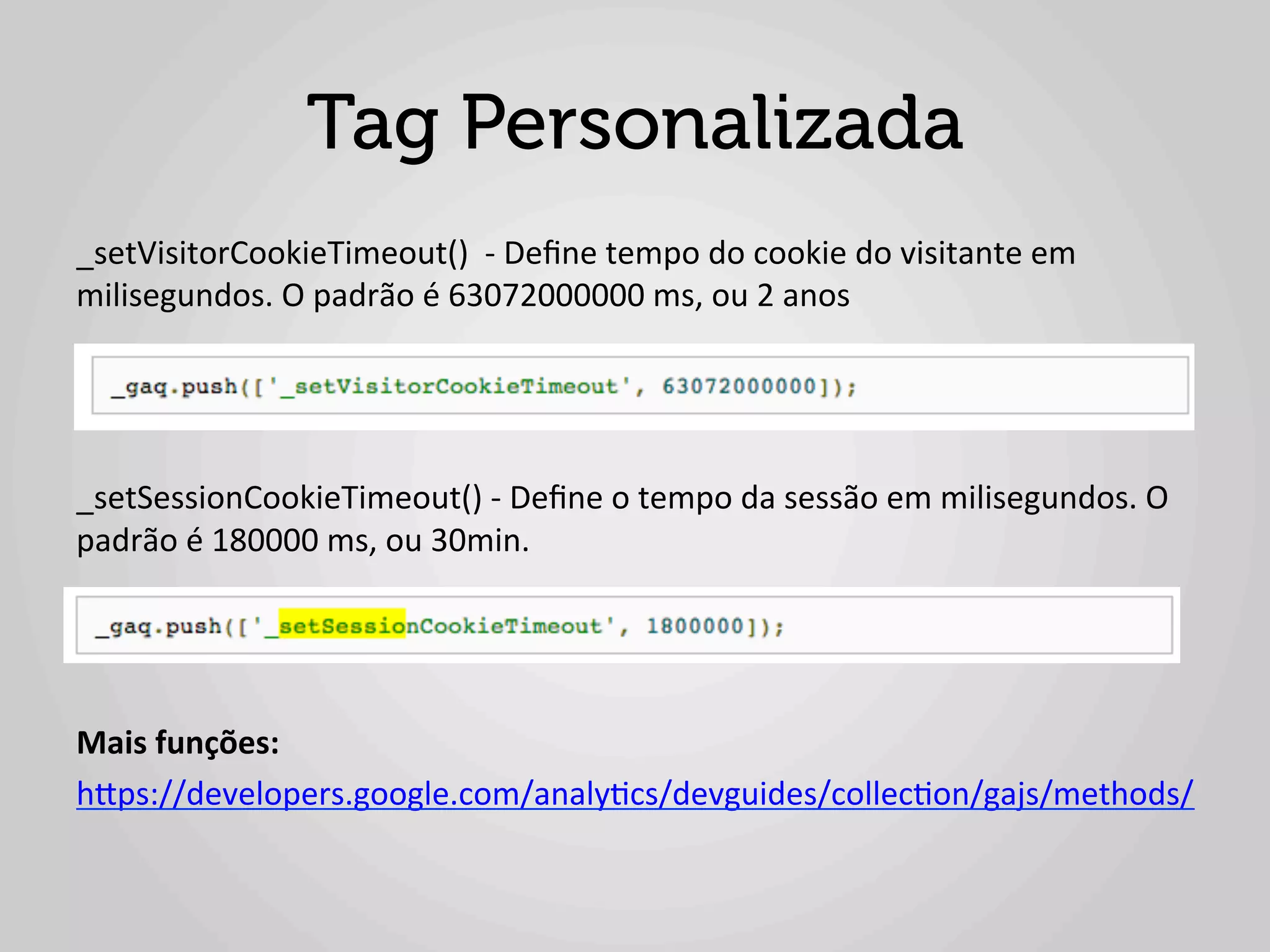 Tag Personalizada
_setVisitorCookieTimeout()	
  	
  -­‐	
  Deﬁne	
  tempo	
  do	
  cookie	
  do	
  visitante	
  em	
  
milisegundos.	
  O	
  padrão	
  é	
  63072000000	
  ms,	
  ou	
  2	
  anos	
  
	
  
	
  
	
  
_setSessionCookieTimeout()	
  -­‐	
  Deﬁne	
  o	
  tempo	
  da	
  sessão	
  em	
  milisegundos.	
  O	
  
padrão	
  é	
  180000	
  ms,	
  ou	
  30min.	
  
	
  
	
  
	
  
Mais	
  funções:	
  
hlps://developers.google.com/analy1cs/devguides/collec1on/gajs/methods/	
  
	
  
 