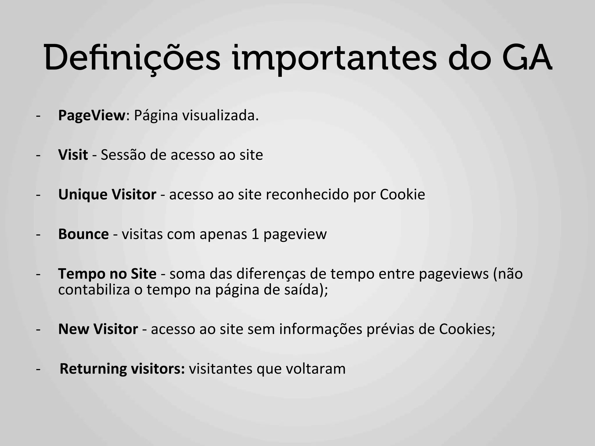 Deﬁnições importantes do GA
-­‐  PageView:	
  Página	
  visualizada.	
  

-­‐  Visit	
  -­‐	
  Sessão	
  de	
  acesso	
  ao	
  site	
  

-­‐  Unique	
  Visitor	
  -­‐	
  acesso	
  ao	
  site	
  reconhecido	
  por	
  Cookie	
  

-­‐  Bounce	
  -­‐	
  visitas	
  com	
  apenas	
  1	
  pageview	
  

-­‐  Tempo	
  no	
  Site	
  -­‐	
  soma	
  das	
  diferenças	
  de	
  tempo	
  entre	
  pageviews	
  (não	
  
     contabiliza	
  o	
  tempo	
  na	
  página	
  de	
  saída);	
  

-­‐  New	
  Visitor	
  -­‐	
  acesso	
  ao	
  site	
  sem	
  informações	
  prévias	
  de	
  Cookies;	
  

-­‐	
  	
  	
  	
  	
  Returning	
  visitors:	
  visitantes	
  que	
  voltaram	
  
 