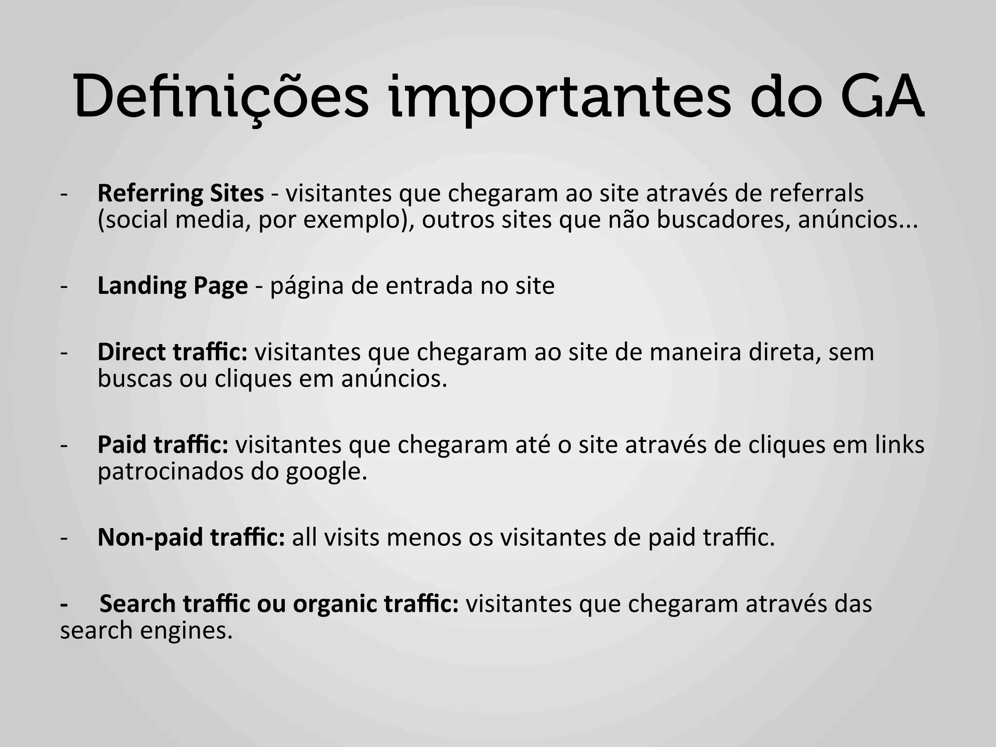 Deﬁnições importantes do GA
-­‐  Referring	
  Sites	
  -­‐	
  visitantes	
  que	
  chegaram	
  ao	
  site	
  através	
  de	
  referrals	
  
     (social	
  media,	
  por	
  exemplo),	
  outros	
  sites	
  que	
  não	
  buscadores,	
  anúncios...	
  

-­‐  Landing	
  Page	
  -­‐	
  página	
  de	
  entrada	
  no	
  site	
  

-­‐  Direct	
  traﬃc:	
  visitantes	
  que	
  chegaram	
  ao	
  site	
  de	
  maneira	
  direta,	
  sem	
  
     buscas	
  ou	
  cliques	
  em	
  anúncios.	
  

-­‐  Paid	
  traﬃc:	
  visitantes	
  que	
  chegaram	
  até	
  o	
  site	
  através	
  de	
  cliques	
  em	
  links	
  
     patrocinados	
  do	
  google.	
  

-­‐  Non-­‐paid	
  traﬃc:	
  all	
  visits	
  menos	
  os	
  visitantes	
  de	
  paid	
  traﬃc.	
  
	
  
-­‐	
  	
  	
  	
  	
  Search	
  traﬃc	
  ou	
  organic	
  traﬃc:	
  visitantes	
  que	
  chegaram	
  através	
  das	
  
search	
  engines.	
  
 
