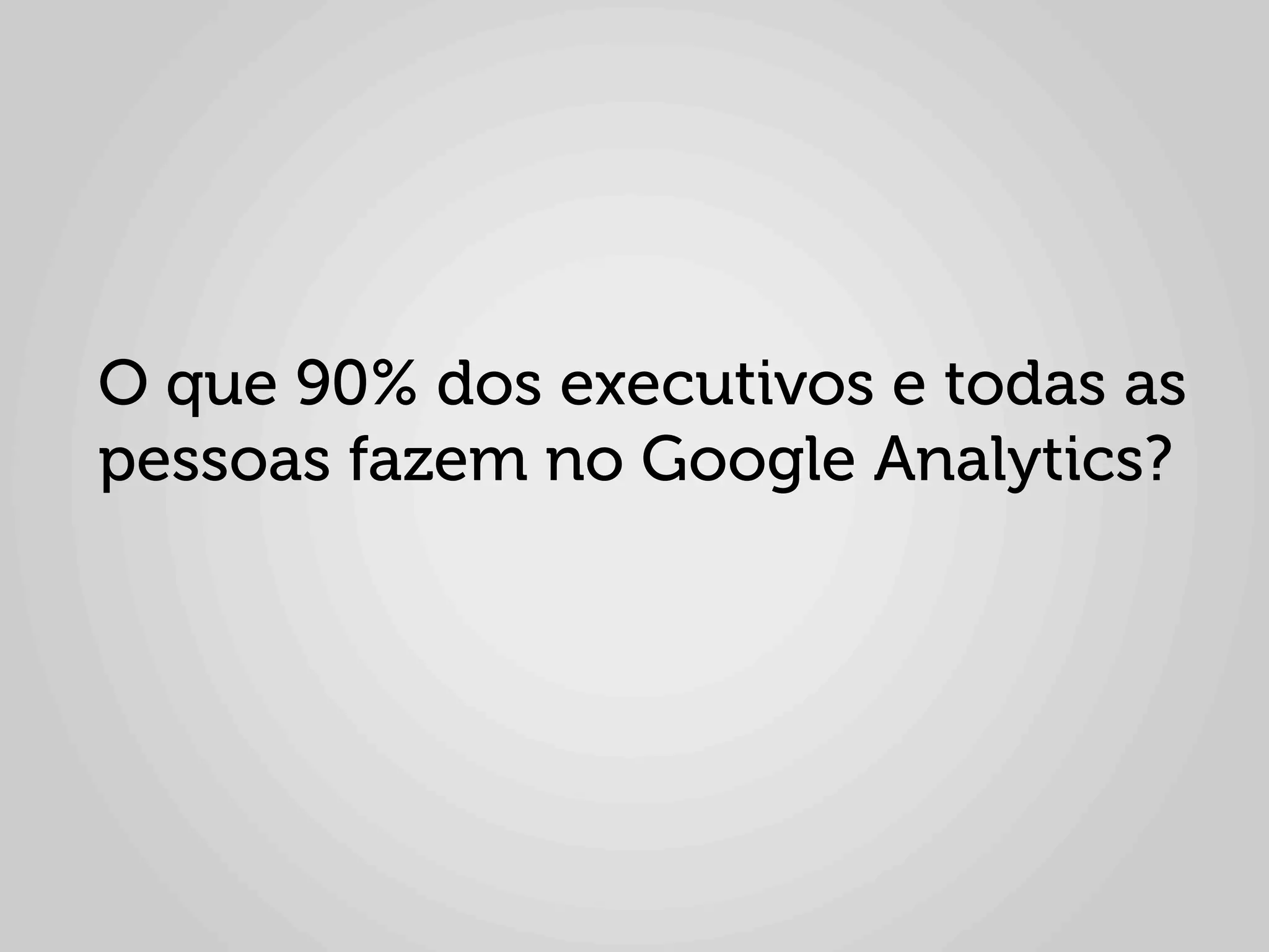 O que 90% dos executivos e todas as
pessoas fazem no Google Analytics?
 