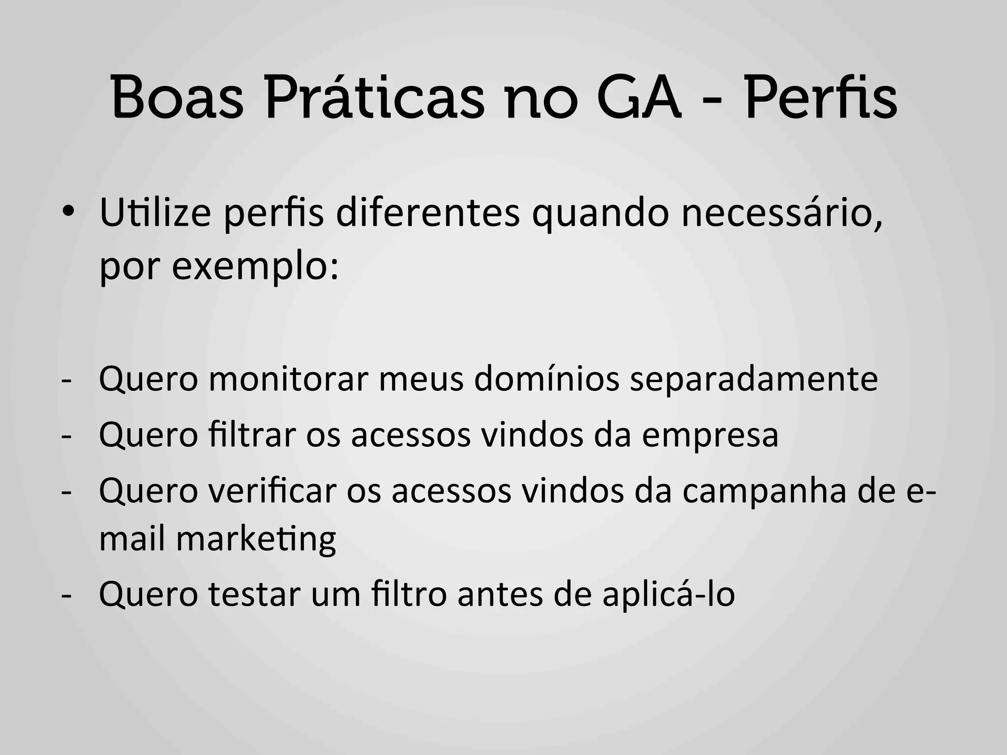 Boas Práticas no GA - Perﬁs
•  U1lize	
  perﬁs	
  diferentes	
  quando	
  necessário,	
  
   por	
  exemplo:	
  
   	
  
-­‐  Quero	
  monitorar	
  meus	
  domínios	
  separadamente	
  
-­‐  Quero	
  ﬁltrar	
  os	
  acessos	
  vindos	
  da	
  empresa	
  
-­‐  Quero	
  veriﬁcar	
  os	
  acessos	
  vindos	
  da	
  campanha	
  de	
  e-­‐
     mail	
  marke1ng	
  	
  
-­‐  Quero	
  testar	
  um	
  ﬁltro	
  antes	
  de	
  aplicá-­‐lo	
  	
  
 