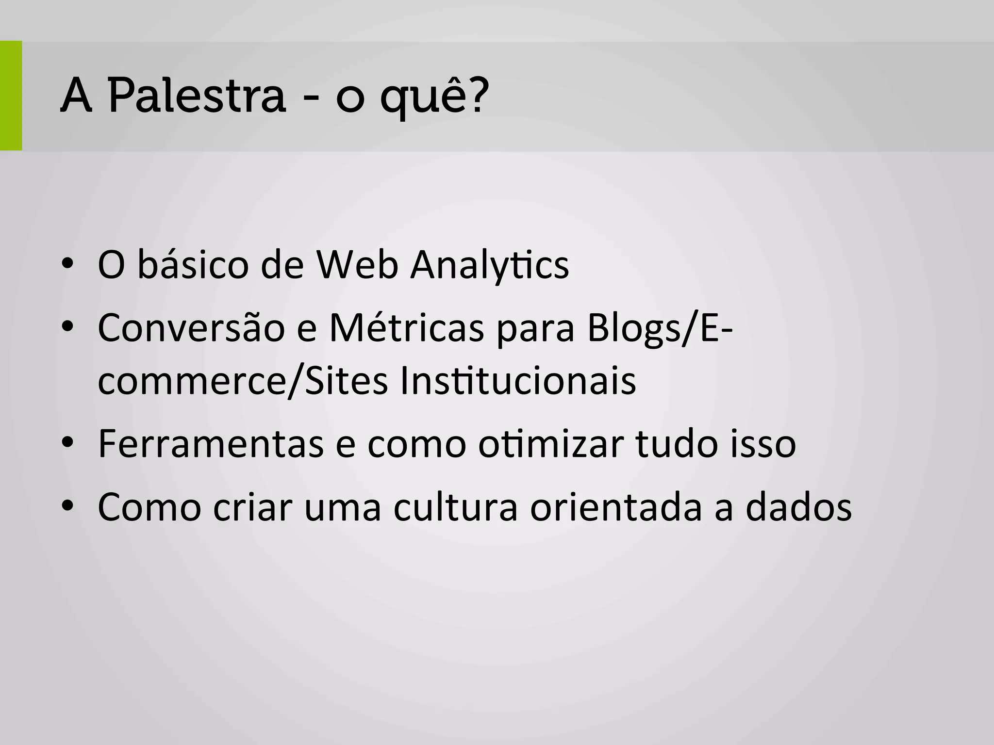 A Palestra - o quê?


•  O	
  básico	
  de	
  Web	
  Analy1cs	
  
•  Conversão	
  e	
  Métricas	
  para	
  Blogs/E-­‐
   commerce/Sites	
  Ins1tucionais	
  
•  Ferramentas	
  e	
  como	
  o1mizar	
  tudo	
  isso	
  
•  Como	
  criar	
  uma	
  cultura	
  orientada	
  a	
  dados	
  
 