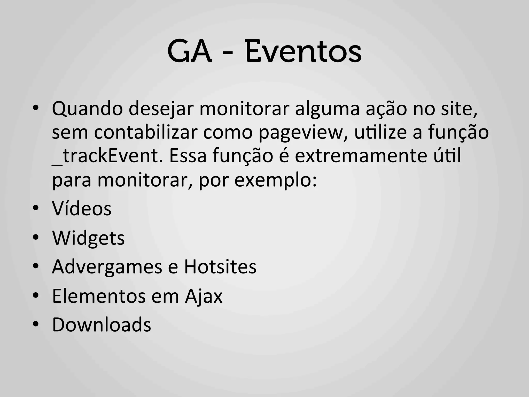 GA - Eventos
•  Quando	
  desejar	
  monitorar	
  alguma	
  ação	
  no	
  site,	
  
   sem	
  contabilizar	
  como	
  pageview,	
  u1lize	
  a	
  função	
  
   _trackEvent.	
  Essa	
  função	
  é	
  extremamente	
  ú1l	
  
   para	
  monitorar,	
  por	
  exemplo:	
  	
  
•  Vídeos	
  	
  
•  Widgets	
  	
  
•  Advergames	
  e	
  Hotsites	
  	
  
•  Elementos	
  em	
  Ajax	
  	
  
•  Downloads	
  	
  
 