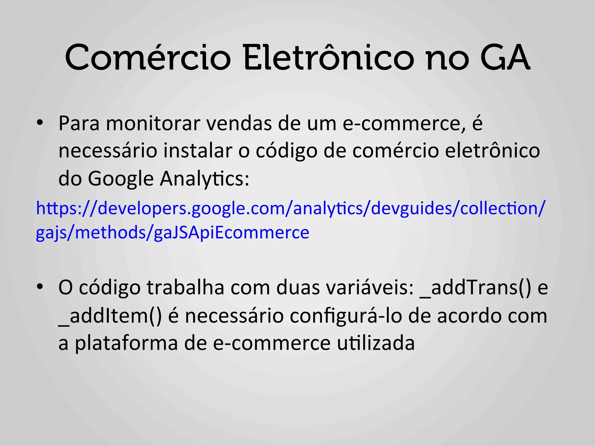 Comércio Eletrônico no GA
•  Para	
  monitorar	
  vendas	
  de	
  um	
  e-­‐commerce,	
  é	
  
   necessário	
  instalar	
  o	
  código	
  de	
  comércio	
  eletrônico	
  
   do	
  Google	
  Analy1cs:	
  	
  
hlps://developers.google.com/analy1cs/devguides/collec1on/
gajs/methods/gaJSApiEcommerce	
  
	
  
•  O	
  código	
  trabalha	
  com	
  duas	
  variáveis:	
  _addTrans()	
  e	
  
   _addItem()	
  é	
  necessário	
  conﬁgurá-­‐lo	
  de	
  acordo	
  com	
  
   a	
  plataforma	
  de	
  e-­‐commerce	
  u1lizada	
  	
  
 