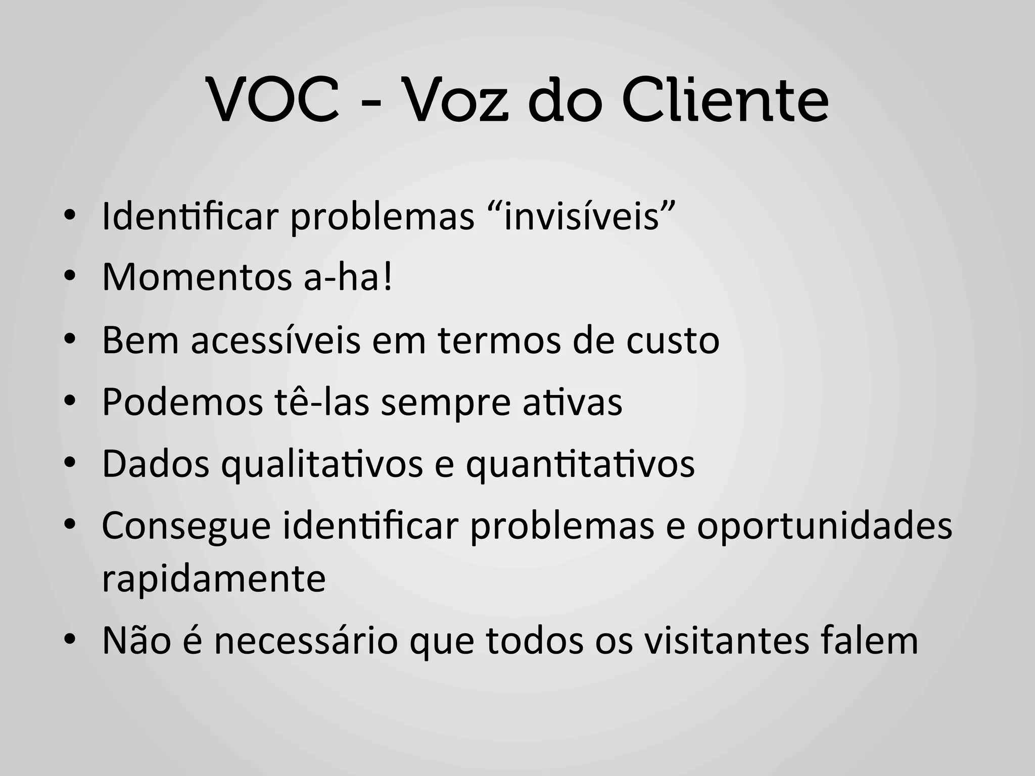 VOC - Voz do Cliente
•  Iden1ﬁcar	
  problemas	
  “invisíveis”	
  
•  Momentos	
  a-­‐ha!	
  
•  Bem	
  acessíveis	
  em	
  termos	
  de	
  custo	
  
•  Podemos	
  tê-­‐las	
  sempre	
  a1vas	
  
•  Dados	
  qualita1vos	
  e	
  quan1ta1vos	
  
•  Consegue	
  iden1ﬁcar	
  problemas	
  e	
  oportunidades	
  
   rapidamente	
  
•  Não	
  é	
  necessário	
  que	
  todos	
  os	
  visitantes	
  falem	
  
 