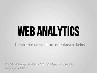 Web Analytics
         Como criar uma cultura orientada a dados



Por Gabriel Henrique, Analista de SEO e Web Analytics da Verticis
Novembro de 2012
 