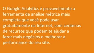 O Google Analytics é provavelmente a
ferramenta de análise métrica mais
completa que você pode usar
gratuitamente na Internet, com centenas
de recursos que podem te ajudar a
fazer mais negócios e melhorar a
performance do seu site.
 