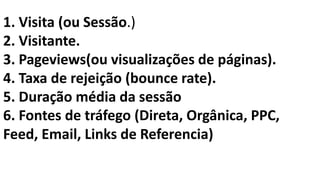 1. Visita (ou Sessão.)
2. Visitante.
3. Pageviews(ou visualizações de páginas).
4. Taxa de rejeição (bounce rate).
5. Duração média da sessão
6. Fontes de tráfego (Direta, Orgânica, PPC,
Feed, Email, Links de Referencia)
 