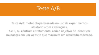 Teste A/B
Teste A/B: metodologia baseada no uso de experimentos
aleatórios com 2 variações,
A e B, ou controle e tratamento, com o objetivo de identificar
mudanças em um website que maximiza um resultado esperado.
 