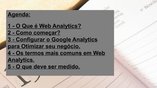 Agenda:
1 - O Que é Web Analytics?
2 - Como começar?
3 - Configurar o Google Analytics
para Otimizar seu negócio.
4 - Os termos mais comuns em Web
Analytics.
5 - O que deve ser medido.
 