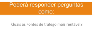 Poderá responder perguntas
como:
Quais as Fontes de tráfego mais rentável?
 