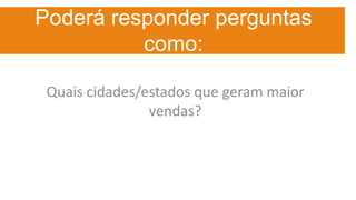 Poderá responder perguntas
como:
Quais cidades/estados que geram maior
vendas?
 