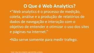 O Que é Web Analytics?
•“Web analytics é o processo de medição,
coleta, análise e a produção de relatórios de
dados de navegação e interação com o
objetivo de entender e otimizar o uso dos sites
e páginas na Internet.”
•Não serve somente para medir trafego.
Fonte: http://pt.wikipedia.org/wiki/Web_analytics
 