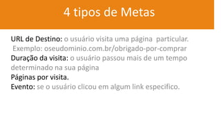 4 tipos de Metas
URL de Destino: o usuário visita uma página particular.
Exemplo: oseudominio.com.br/obrigado-por-comprar
Duração da visita: o usuário passou mais de um tempo
determinado na sua página
Páginas por visita.
Evento: se o usuário clicou em algum link especifico.
 