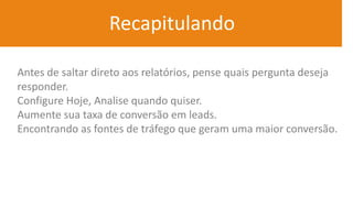 Recapitulando
Antes de saltar direto aos relatórios, pense quais pergunta deseja
responder.
Configure Hoje, Analise quando quiser.
Aumente sua taxa de conversão em leads.
Encontrando as fontes de tráfego que geram uma maior conversão.
 