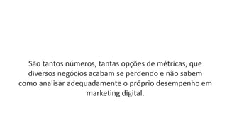 São tantos números, tantas opções de métricas, que
diversos negócios acabam se perdendo e não sabem
como analisar adequadamente o próprio desempenho em
marketing digital.
 