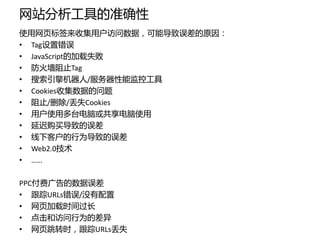 网站分析工具的准确性
使用网页标签来收集用户访问数据，可能导致误差的原因：
• Tag设置错误
• JavaScript的加载失败
• 防火墙阻止Tag
• 搜索引擎机器人/服务器性能监控工具
• Cookies收集数据的问题
• 阻止/删除/丢失Cookies
• 用户使用多台电脑或共享电脑使用
• 延迟购买导致的误差
• 线下客户的行为导致的误差
• Web2.0技术
• ……

PPC付费广告的数据误差
• 跟踪URLs错误/没有配置
• 网页加载时间过长
• 点击和访问行为的差异
• 网页跳转时，跟踪URLs丢失
 