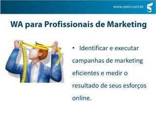WA para Executivos   Aprender a ganhar dinheiro com seu website e também a criar experiências mais surpreendentes e oportunas para                  seus clientesWA para Profissionais de Marketing   Identificar e executar campanhas de marketing eficientes e medir o resultado de seus esforços online.WA para Vendedores   Identificar ferramentas que poderá usar e as estratégias que poderá executar para maximizar sua habilidade em vender, não só mais produtos e serviços, mas a coisa certa no momento certo para a pessoa certa.WA para Web Designs   Ter todas as idéias, até as mais radicais, ativas no site e medir qual resolve os problemas dos clientes, ou de sua empresa, de modo mais eficienteWA para Analistas   Fornecer uma perspectiva totalmente nova sobre o que é a Web Analytics e sobre como você é, talvez, a chave para capacitar sua organização para ser excessivamente bem sucedida na web.