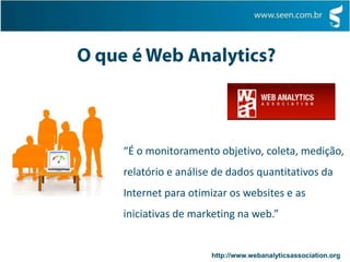 O que é Web Analytics?“É o monitoramento objetivo, coleta, medição, relatório e análise de dados quantitativos da Internet para otimizar os websites e as iniciativas de marketing na web.” http://www.webanalyticsassociation.org