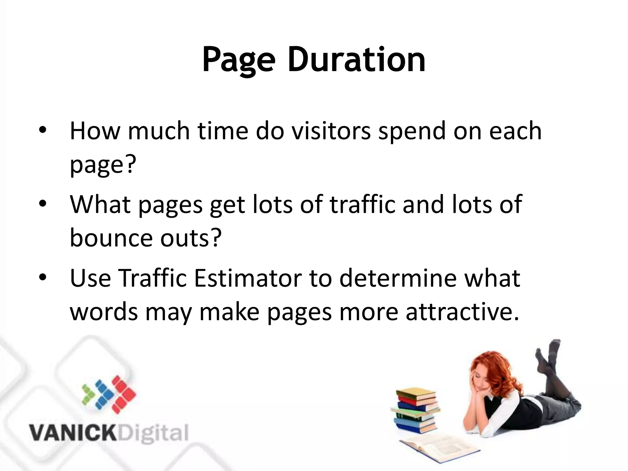 Page Duration
• How much time do visitors spend on each
  page?
• What pages get lots of traffic and lots of
  bounce outs?
• Use Traffic Estimator to determine what
  words may make pages more attractive.
 
