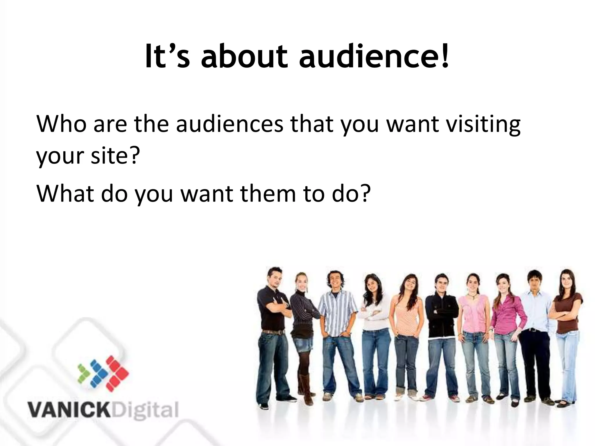 It’s about audience!
Who are the audiences that you want visiting
your site?
What do you want them to do?
 