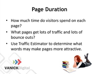 Page Duration
• How much time do visitors spend on each
  page?
• What pages get lots of traffic and lots of
  bounce outs?
• Use Traffic Estimator to determine what
  words may make pages more attractive.
 