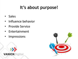 It’s about purpose!
•   Sales
•   Influence behavior
•   Provide Service
•   Entertainment
•   Impressions
 