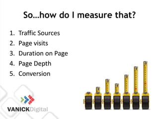 So…how do I measure that?
1.   Traffic Sources
2.   Page visits
3.   Duration on Page
4.   Page Depth
5.   Conversion
 