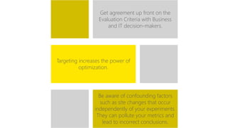 Get agreement up front on the 
Evaluation Criteria with Business 
and IT decision-makers. 
Targeting increases the power of 
optimization. 
Be aware of confounding factors 
such as site changes that occur 
independently of your experiments. 
They can pollute your metrics and 
lead to incorrect conclusions. 
 