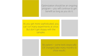 Optimization should be an ongoing 
program – you will continue to get 
benefit as long as you do it. 
As you get more sophisticated, you 
can run many experiments at once. 
But don’t get sloppy with the 
samples. 
Be patient – some tests (especially 
UX changes) take many months to 
show results. 
 