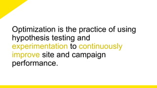 Optimization is the practice of using 
hypothesis testing and 
experimentation to continuously 
improve site and campaign 
performance. 
 