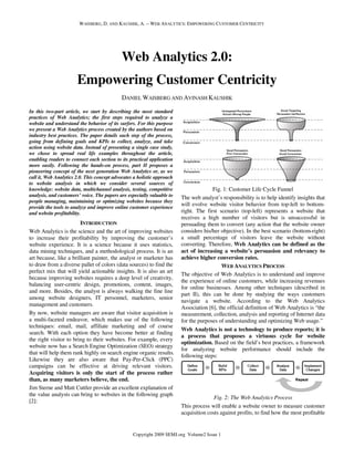 WAISBERG, D. AND KAUSHIK, A. -- WEB ANALYTICS: EMPOWERING CUSTOMER CENTRICITY




                                             Web Analytics 2.0:
                       Empowering Customer Centricity
                                             DANIEL WAISBERG AND AVINASH KAUSHIK

In this two-part article, we start by describing the most standard
practices of Web Analytics; the first steps required to analyze a
website and understand the behavior of its surfers. For this purpose
we present a Web Analytics process created by the authors based on
industry best practices. The paper details each step of the process,
going from defining goals and KPIs to collect, analyze, and take
action using website data. Instead of presenting a single case study,
we chose to spread real life examples throughout the article,
enabling readers to connect each section to its practical application
more easily. Following the hands-on process, part II proposes a
pioneering concept of the next generation Web Analytics or, as we
call it, Web Analytics 2.0. This concept advocates a holistic approach
to website analysis in which we consider several sources of
knowledge: website data, multichannel analysis, testing, competitive                    Fig. 1: Customer Life Cycle Funnel
analysis, and customers’ voice. The papers are especially valuable to    The web analyst’s responsibility is to help identify insights that
people managing, maintaining or optimizing websites because they
provide the tools to analyze and improve online customer experience
                                                                         will evolve website visitor behavior from top-left to bottom-
and website profitability.                                               right. The first scenario (top-left) represents a website that
                                                                         receives a high number of visitors but is unsuccessful in
                        INTRODUCTION                                     persuading them to convert (any action that the website owner
Web Analytics is the science and the art of improving websites           considers his/her objective). In the best scenario (bottom-right)
to increase their profitability by improving the customer’s              a small percentage of visitors leave the website without
website experience. It is a science because it uses statistics,          converting. Therefore, Web Analytics can be defined as the
data mining techniques, and a methodological process. It is an           act of increasing a website’s persuasion and relevancy to
art because, like a brilliant painter, the analyst or marketer has       achieve higher conversion rates.
to draw from a diverse pallet of colors (data sources) to find the                          WEB ANALYTICS PROCESS
perfect mix that will yield actionable insights. It is also an art
                                                                         The objective of Web Analytics is to understand and improve
because improving websites requires a deep level of creativity,
                                                                         the experience of online customers, while increasing revenues
balancing user-centric design, promotions, content, images,
                                                                         for online businesses. Among other techniques (described in
and more. Besides, the analyst is always walking the fine line
                                                                         part II), this can be done by studying the ways customers
among website designers, IT personnel, marketers, senior
                                                                         navigate a website. According to the Web Analytics
management and customers.
                                                                         Association [6], the official definition of Web Analytics is “the
By now, website managers are aware that visitor acquisition is           measurement, collection, analysis and reporting of Internet data
a multi-faceted endeavor, which makes use of the following               for the purposes of understanding and optimizing Web usage.”
techniques: email, mail, affiliate marketing and of course
                                                                         Web Analytics is not a technology to produce reports; it is
search. With each option they have become better at finding
                                                                         a process that proposes a virtuous cycle for website
the right visitor to bring to their websites. For example, every
                                                                         optimization. Based on the field’s best practices, a framework
website now has a Search Engine Optimization (SEO) strategy
                                                                         for analyzing website performance should include the
that will help them rank highly on search engine organic results.
                                                                         following steps:
Likewise they are also aware that Pay-Per-Click (PPC)
campaigns can be effective at driving relevant visitors.
Acquiring visitors is only the start of the process rather
than, as many marketers believe, the end.
Jim Sterne and Matt Cuttler provide an excellent explanation of
the value analysts can bring to websites in the following graph
                                                                                        Fig. 2: The Web Analytics Process
[2]:
                                                                         This process will enable a website owner to measure customer
                                                                         acquisition costs against profits, to find how the most profitable


                                                  Copyright 2009 SEMJ.org Volume2 Issue 1
 