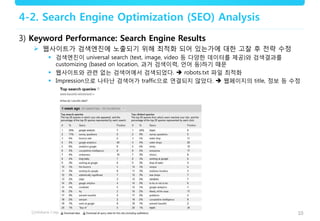 10
4-2. Search Engine Optimization (SEO) Analysis
3) Keyword Performance: Search Engine Results
 웹사이트가 검색엔진에 노출되기 위해 최적화 되어 있는가에 대한 고찰 후 전략 수정
 검색엔진이 universal search (text, image, video 등 다양한 데이터를 제공)와 검색결과를
customizing (based on location, 과거 검색이력, 언어 등)하기 때문
 웹사이트와 관련 없는 검색어에서 검색되었다.  robots.txt 파일 최적화
 Impression으로 나타난 검색어가 traffic으로 연결되지 않았다.  웹페이지의 title, 정보 등 수정
 