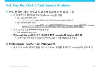 12
4-3. Pay Per Click / Paid Search Analysis
 PPC 분석의 시작: PPC와 무료검색결과에 의한 유입 구분
 각 검색엔진의 PPC마다 고유의 referral string이 있음
 (ex) Google의 PPC URL:
• www.omniture.com/static/1923?s_scid=TC|5379|omniture||S|e|2831181395
 (ex) Yahoo의 PPC URL:
• www.omniture.com/static/278?s_scid=680217600000000309&clicksource=standard&OVRAW=omniture
&OVKEY=omniture&OVMTC=standard&OVADID=4822371011&OVKWID=130976483511
 무료 검색결과는 referral string 불포함
 (ex) www.omniture.com
 Web analytics tool에서 정한 규칙대로 PPC campaign에 tagging 해야 함
 단, Google Analytics & Google AdWords 사용 시 계정 연결만으로 해결됨
1) Performance: Traffic from Paid Search
 무료 검색 traffic 분석과 동일: 장기적인 trend 분석을 통해 PPC campaign의 성과 확인
 