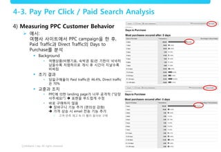 15
4-3. Pay Per Click / Paid Search Analysis
4) Measuring PPC Customer Behavior
 예시:
여행사 사이트에서 PPC campaign을 한 후,
Paid Traffic과 Direct Traffic의 Days to
Purchase를 분석
 Background
• 여행상품(비행기표, 숙박권 등)은 기한이 넉넉히
남을수록 저렴하므로 개시 후 시간이 지날수록
비싸짐
 초기 결과
• 당일구매율이 Paid traffic은 46.4%, Direct traffic
은 70%
 교훈과 조치
• PPC에 의한 landing page가 너무 공격적 (“당장
사주세요!”)  표현을 부드럽게 수정
• 바로 구매하지 않음
 장바구니 기능 추가 (편의성 강화)
 가격 상승 시 email 전송 기능 추가
• 고객 만족 제고 & 더 빨리 돌아와 구매
 