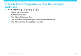 19
5. Reality Check: Perspectives on Key Web Analytics
Challenges
 Web analytics를 위한 현실성 체크
1. Visitor Tracking Cookies
2. Data Sampling 411
3. The Value of Historical Data
4. The Usefulness of Video Playback of Customer Experience
5. The Ultimate Data Reconciliation Checklist
 