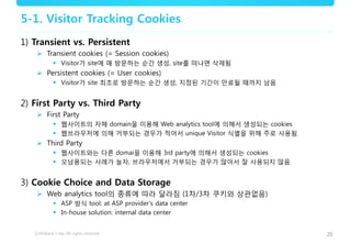 20
5-1. Visitor Tracking Cookies
1) Transient vs. Persistent
 Transient cookies (= Session cookies)
 Visitor가 site에 매 방문하는 순간 생성, site를 떠나면 삭제됨
 Persistent cookies (= User cookies)
 Visitor가 site 최초로 방문하는 순간 생성, 지정된 기간이 만료될 때까지 남음
2) First Party vs. Third Party
 First Party
 웹사이트의 자체 domain을 이용해 Web analytics tool에 의해서 생성되는 cookies
 웹브라우저에 의해 거부되는 경우가 적어서 unique Visitor 식별을 위해 주로 사용됨
 Third Party
 웹사이트와는 다른 domai을 이용해 3rd party에 의해서 생성되는 cookies
 오남용되는 사례가 늘자, 브라우저에서 거부되는 경우가 많아서 잘 사용되지 않음
3) Cookie Choice and Data Storage
 Web analytics tool의 종류에 따라 달라짐 (1차/3차 쿠키와 상관없음)
 ASP 방식 tool: at ASP provider’s data center
 In-house solution: internal data center
 