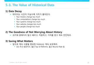 23
5-3. The Value of Historical Data
1) Data Decay
 데이터는 시간이 지날수록 가치가 줄어든다.
 Your Visitors change too much
 Your computations change too much
 Your systems change too much
 Your website changes too much
 Your people change too much
2) The Goodness of Not Worrying About History
 과거에 얽매이지 말고 배우고, 적응하고, 가치를 얻고 계속 전진하라.
3) Saving What Matters
 앞으로 계속 사용될 중요한 history는 계속 보유해라.
 (ex) 주간 방문자수, 월간 Top 10 Referrers, 월간 Bounce Rate 등
 