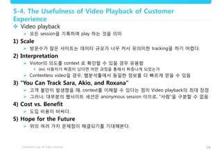 24
5-4. The Usefulness of Video Playback of Customer
Experience
 Video playback
 모든 session을 기록하여 play 하는 것을 의미
1) Scale
 방문수가 많은 사이트는 데이터 규모가 너무 커서 유의미한 tracking을 하기 어렵다.
2) Interpretation
 Visitor의 의도를 context 로 확인할 수 있을 경우 유용함
 (ex) 사용자가 짜증이 났다면 어떤 과정을 통해서 짜증나게 되었는가
 Contextless video일 경우, 웹분석툴에서 동일한 정보를 더 빠르게 얻을 수 있음
3) “You Can Track Sara, Akio, and Roxana”
 고객 불만이 발생했을 때, context를 이해할 수 있다는 점이 Video playback의 최대 장점
 그러나, 대부분의 웹사이트 세션은 anonymous session 이므로, “사람“을 구분할 수 없음
4) Cost vs. Benefit
 도입 비용이 비싸다.
5) Hope for the Future
 위의 여러 가지 문제점이 해결되기를 기대해본다.
 