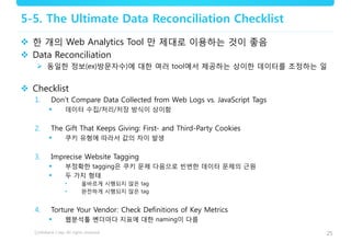 25
5-5. The Ultimate Data Reconciliation Checklist
 한 개의 Web Analytics Tool 만 제대로 이용하는 것이 좋음
 Data Reconciliation
 동일한 정보(ex)방문자수)에 대한 여러 tool에서 제공하는 상이한 데이터를 조정하는 일
 Checklist
1. Don’t Compare Data Collected from Web Logs vs. JavaScript Tags
 데이터 수집/처리/저장 방식이 상이함
2. The Gift That Keeps Giving: First- and Third-Party Cookies
 쿠키 유형에 따라서 값의 차이 발생
3. Imprecise Website Tagging
 부정확한 tagging은 쿠키 문제 다음으로 빈번한 데이터 문제의 근원
 두 가지 형태
• 올바르게 시행되지 않은 tag
• 완전하게 시행되지 않은 tag
4. Torture Your Vendor: Check Definitions of Key Metrics
 웹분석툴 벤더마다 지표에 대한 naming이 다름
 
