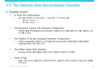 26
5-5. The Ultimate Data Reconciliation Checklist
 Checklist (Cont’)
5. A Tough Nut: Sessionization
 (ex) 29분 이내에, A 사이트 방문 -> 구글 검색 -> A 사이트 방문
•  Tool1 : session = 1
•  Tool2 : session = 2
6. The Permanent Tripwire: URL Parameter Configuration
 URL에는 웹분석에 불필요한 parameter들이 포함되어 있고, 웹분석툴 마다 이를 식별하는 rule
이 다를 수 있다.
7. The Problem of the Big: Campaign Parameter Configuration
 다양한 campaign를 시행하거나, 대기업일수록 campaign들 & 계열사들을 구분할 정확한
tagging을 위한 노력이 많이 든다.
8. The Hidden Angel: Data Sampling
 Sampling 방식은 웹분석툴에 내장된 것이기 때문에, 조정하기가 어렵다.
9. Order of Tags
 Tag는 구현 순으로 실행되지만, 경우에 따라서는 실행되지 않거나 skip하고 다음 tag가 실행될
수도 있다.
 