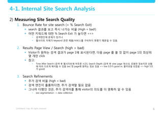 6
4-1. Internal Site Search Analysis
2) Measuring Site Search Quality
1. Bounce Rate for site search (= % Search Exit)
 search 결과를 보고 즉시 나가는 비율 (High = bad!)
 어떤 키워드에 대한 % Search Exit 가 높다면 ==>
• 검색엔진에 문제가 있거나
• 웹사이트 자체가 keyword 관련 제품/서비스를 구비하지 못했기 때문일 수 있음.
2. Results Page View / Search (high = bad)
 Visitor가 원하는 검색 결과가 page 1에 표시된다면, 다음 page 를 볼 것 없이 page 1의 최상위
몇 개만 click
 참고:
• Time After Search (검색 후 웹사이트에 머무른 시간), Search Depth (검색 후 view page 개수)도 유용한 정보지만 상황
에 따라 다르게 해석될 수 있음 (ex) 첫 page에 원하는 정보 있음 => low S.D가 good vs. 흥미유발 되었음 => high S.D
가 good)
3. Search Refinements
 추가 검색 비율 (high = bad)
 검색 엔진이 훌륭하다면, 추가 검색할 필요 없음
 그나마 다행인 것은, 추가 검색어를 통해 visitor의 의도를 더 명확히 알 수 있음
• (ex) segmentation -> data collection
 