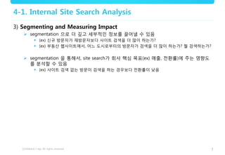 7
4-1. Internal Site Search Analysis
3) Segmenting and Measuring Impact
 segmentation 으로 더 깊고 세부적인 정보를 끌어낼 수 있음
 (ex) 신규 방문자가 재방문자보다 사이트 검색을 더 많이 하는가?
 (ex) 부동산 웹사이트에서, 어느 도시로부터의 방문자가 검색을 더 많이 하는가? 뭘 검색하는가?
 segmentation 을 통해서, site search가 회사 핵심 목표(ex) 매출, 전환률)에 주는 영향도
를 분석할 수 있음
 (ex) 사이트 검색 없는 방문이 검색을 하는 경우보다 전환률이 낮음
 